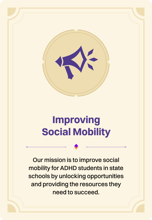 Improving Social Mobility: our mission is to improve social mobility for ADHD students in state schools by unlocking opportunities and providing the resources they need to succeed.